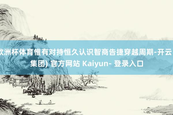欧洲杯体育惟有对持恒久认识智商告捷穿越周期-开云 (集团) 官方网站 Kaiyun- 登录入口