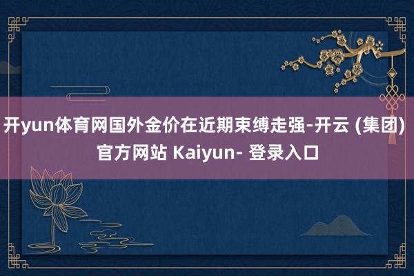 开yun体育网国外金价在近期束缚走强-开云 (集团) 官方网站 Kaiyun- 登录入口