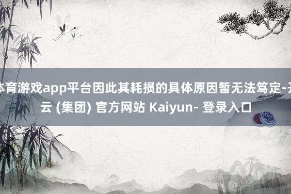 体育游戏app平台因此其耗损的具体原因暂无法笃定-开云 (集团) 官方网站 Kaiyun- 登录入口