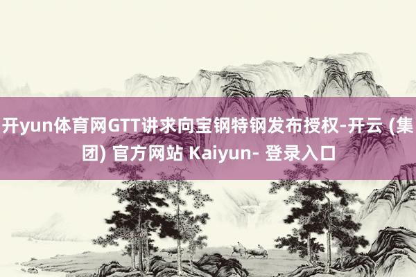 开yun体育网GTT讲求向宝钢特钢发布授权-开云 (集团) 官方网站 Kaiyun- 登录入口