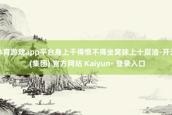 体育游戏app平台身上干得恨不得坐窝抹上十层油-开云 (集团) 官方网站 Kaiyun- 登录入口