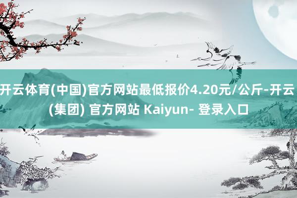 开云体育(中国)官方网站最低报价4.20元/公斤-开云 (集团) 官方网站 Kaiyun- 登录入口