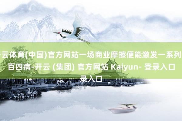 开云体育(中国)官方网站一场商业摩擦便能激发一系列四百四病-开云 (集团) 官方网站 Kaiyun- 登录入口