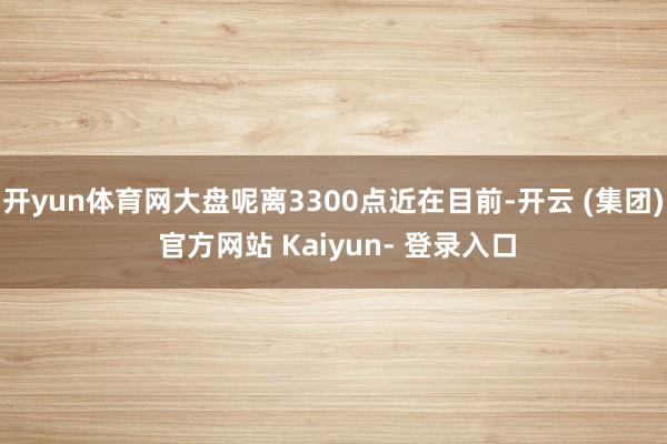 开yun体育网大盘呢离3300点近在目前-开云 (集团) 官方网站 Kaiyun- 登录入口
