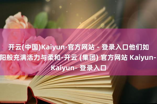 开云(中国)Kaiyun·官方网站 - 登录入口他们如初升的太阳般充满活力与柔和-开云 (集团) 官方网站 Kaiyun- 登录入口