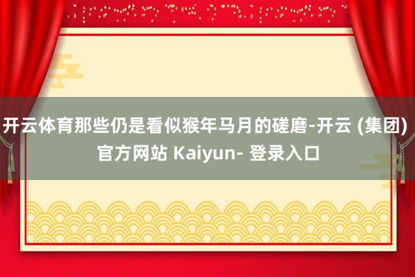 开云体育那些仍是看似猴年马月的磋磨-开云 (集团) 官方网站 Kaiyun- 登录入口