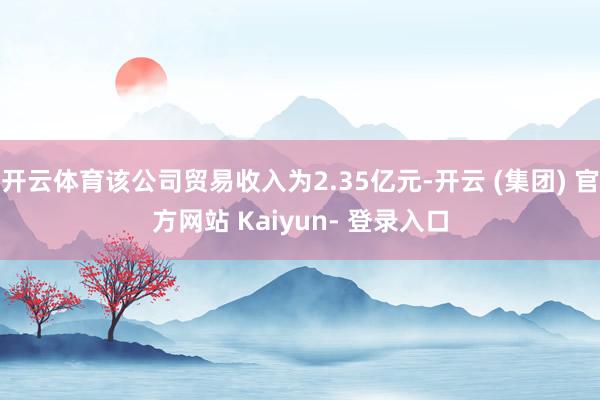 开云体育该公司贸易收入为2.35亿元-开云 (集团) 官方网站 Kaiyun- 登录入口