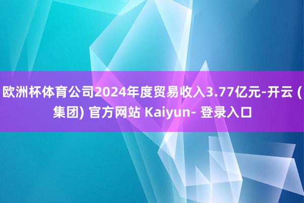 欧洲杯体育公司2024年度贸易收入3.77亿元-开云 (集团) 官方网站 Kaiyun- 登录入口
