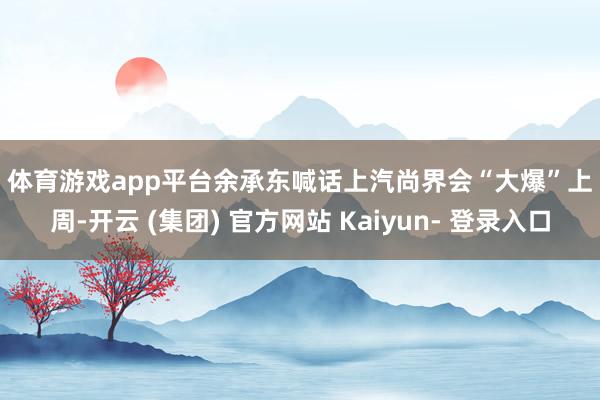 体育游戏app平台 余承东喊话上汽尚界会“大爆” 上周-开云 (集团) 官方网站 Kaiyun- 登录入口