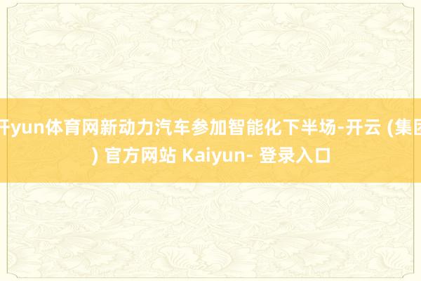 开yun体育网新动力汽车参加智能化下半场-开云 (集团) 官方网站 Kaiyun- 登录入口