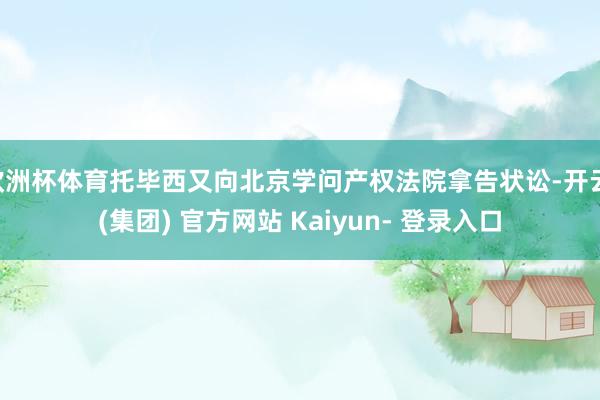 欧洲杯体育托毕西又向北京学问产权法院拿告状讼-开云 (集团) 官方网站 Kaiyun- 登录入口