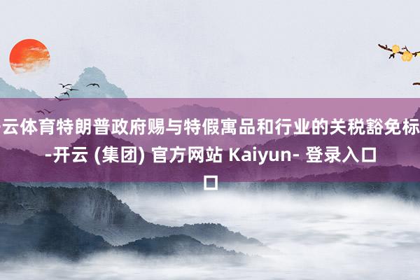开云体育特朗普政府赐与特假寓品和行业的关税豁免标明-开云 (集团) 官方网站 Kaiyun- 登录入口