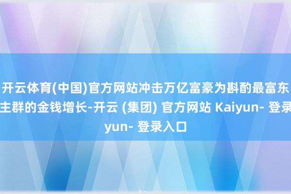 开云体育(中国)官方网站冲击万亿富豪 为斟酌最富东说念主群的金钱增长-开云 (集团) 官方网站 Kaiyun- 登录入口