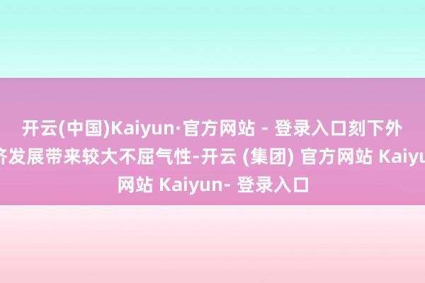 开云(中国)Kaiyun·官方网站 - 登录入口刻下外部冲击为经济发展带来较大不屈气性-开云 (集团) 官方网站 Kaiyun- 登录入口