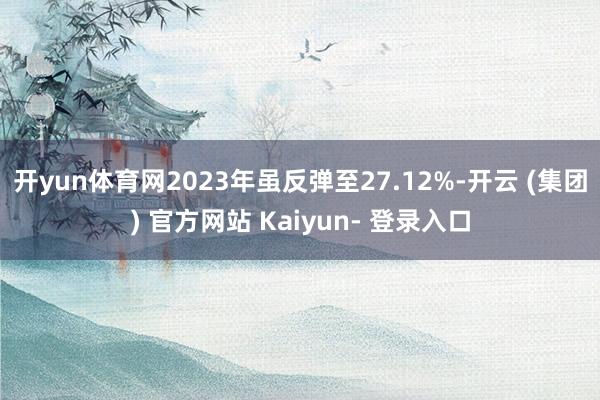 开yun体育网2023年虽反弹至27.12%-开云 (集团) 官方网站 Kaiyun- 登录入口