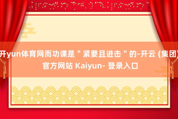 开yun体育网而功课是"紧要且进击"的-开云 (集团) 官方网站 Kaiyun- 登录入口