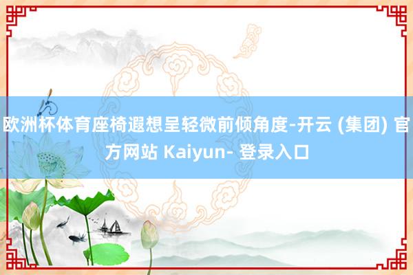 欧洲杯体育座椅遐想呈轻微前倾角度-开云 (集团) 官方网站 Kaiyun- 登录入口