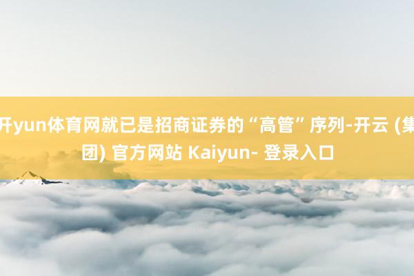 开yun体育网就已是招商证券的“高管”序列-开云 (集团) 官方网站 Kaiyun- 登录入口