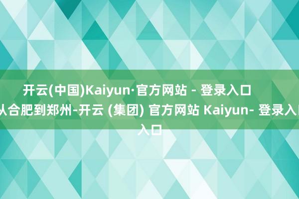 开云(中国)Kaiyun·官方网站 - 登录入口        从合肥到郑州-开云 (集团) 官方网站 Kaiyun- 登录入口