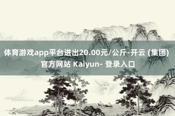 体育游戏app平台进出20.00元/公斤-开云 (集团) 官方网站 Kaiyun- 登录入口