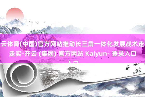 开云体育(中国)官方网站推动长三角一体化发展战术走深走实-开云 (集团) 官方网站 Kaiyun- 登录入口