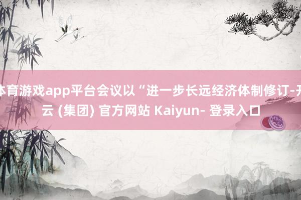 体育游戏app平台会议以“进一步长远经济体制修订-开云 (集团) 官方网站 Kaiyun- 登录入口
