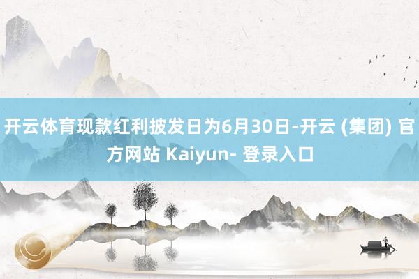 开云体育现款红利披发日为6月30日-开云 (集团) 官方网站 Kaiyun- 登录入口