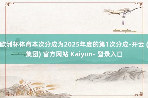 欧洲杯体育本次分成为2025年度的第1次分成-开云 (集团) 官方网站 Kaiyun- 登录入口
