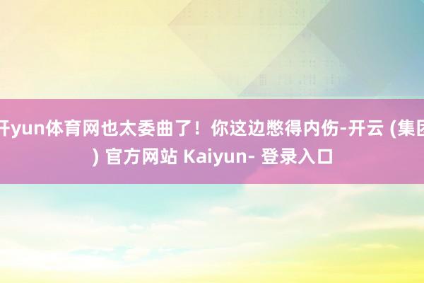开yun体育网也太委曲了！你这边憋得内伤-开云 (集团) 官方网站 Kaiyun- 登录入口
