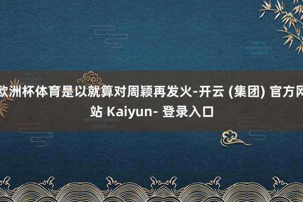 欧洲杯体育是以就算对周颖再发火-开云 (集团) 官方网站 Kaiyun- 登录入口