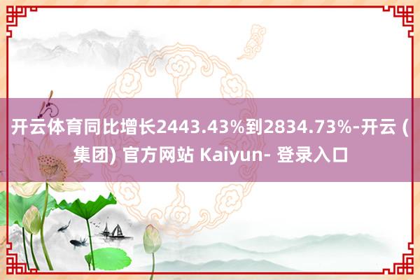开云体育同比增长2443.43%到2834.73%-开云 (集团) 官方网站 Kaiyun- 登录入口
