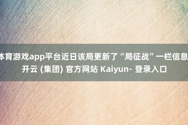 体育游戏app平台近日该局更新了“局征战”一栏信息-开云 (集团) 官方网站 Kaiyun- 登录入口