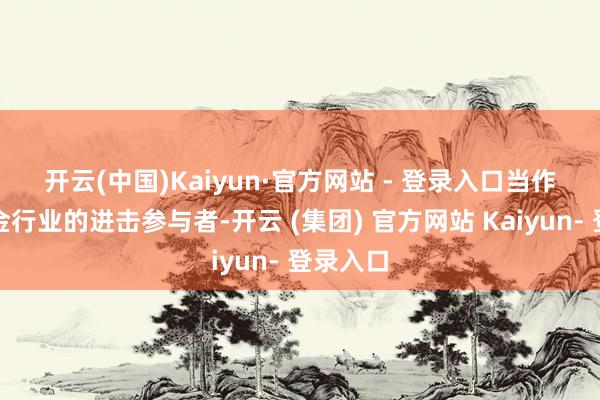 开云(中国)Kaiyun·官方网站 - 登录入口　　当作公募基金行业的进击参与者-开云 (集团) 官方网站 Kaiyun- 登录入口