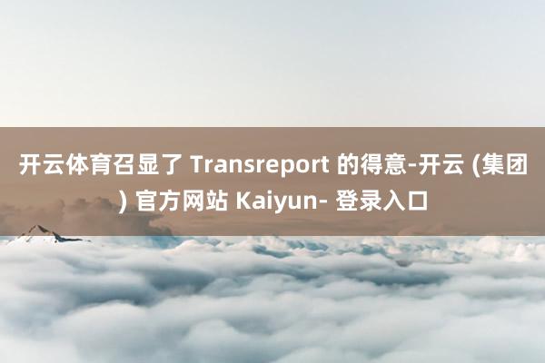 开云体育召显了 Transreport 的得意-开云 (集团) 官方网站 Kaiyun- 登录入口