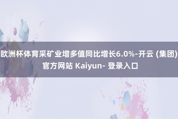 欧洲杯体育采矿业增多值同比增长6.0%-开云 (集团) 官方网站 Kaiyun- 登录入口
