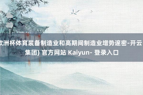 欧洲杯体育装备制造业和高期间制造业增势邃密-开云 (集团) 官方网站 Kaiyun- 登录入口