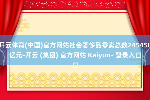 开云体育(中国)官方网站社会奢侈品零卖总数245458亿元-开云 (集团) 官方网站 Kaiyun- 登录入口