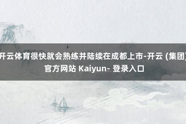 开云体育很快就会熟练并陆续在成都上市-开云 (集团) 官方网站 Kaiyun- 登录入口