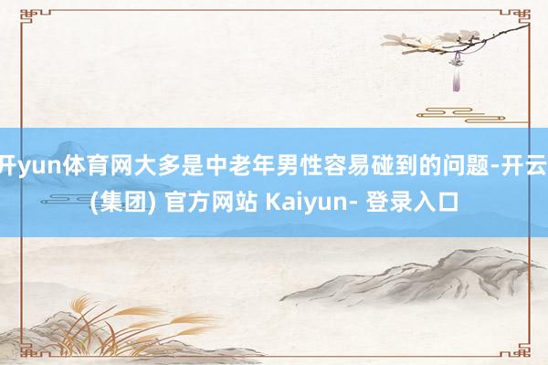 开yun体育网大多是中老年男性容易碰到的问题-开云 (集团) 官方网站 Kaiyun- 登录入口