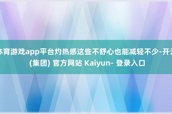 体育游戏app平台灼热感这些不舒心也能减轻不少-开云 (集团) 官方网站 Kaiyun- 登录入口
