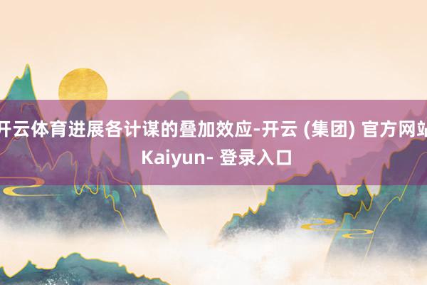 开云体育进展各计谋的叠加效应-开云 (集团) 官方网站 Kaiyun- 登录入口