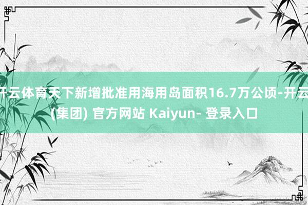 开云体育天下新增批准用海用岛面积16.7万公顷-开云 (集团) 官方网站 Kaiyun- 登录入口