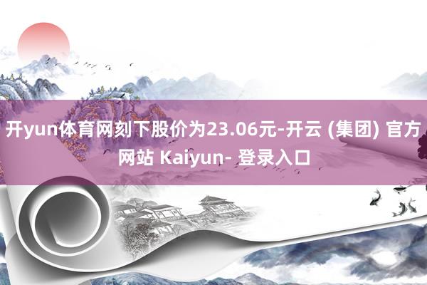 开yun体育网刻下股价为23.06元-开云 (集团) 官方网站 Kaiyun- 登录入口