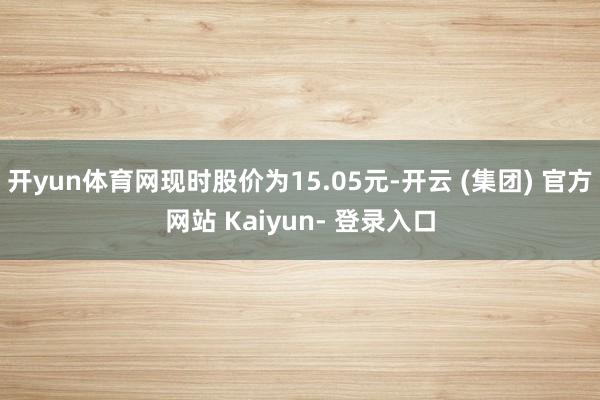 开yun体育网现时股价为15.05元-开云 (集团) 官方网站 Kaiyun- 登录入口