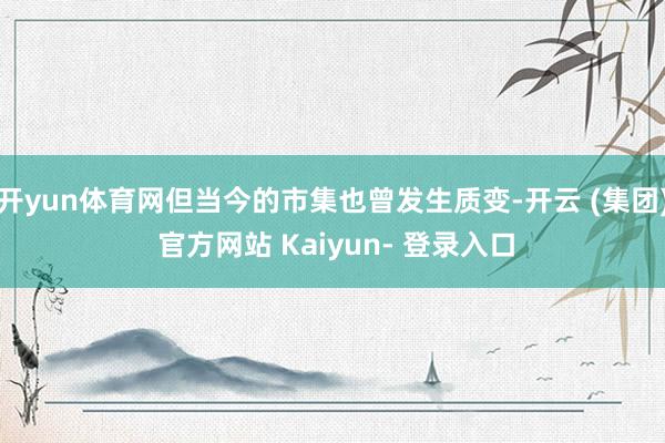 开yun体育网但当今的市集也曾发生质变-开云 (集团) 官方网站 Kaiyun- 登录入口
