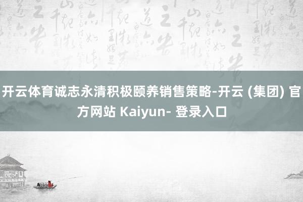 开云体育诚志永清积极颐养销售策略-开云 (集团) 官方网站 Kaiyun- 登录入口