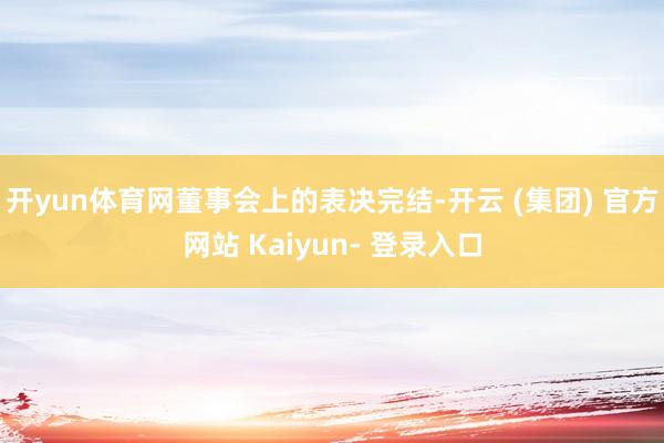 开yun体育网　　董事会上的表决完结-开云 (集团) 官方网站 Kaiyun- 登录入口