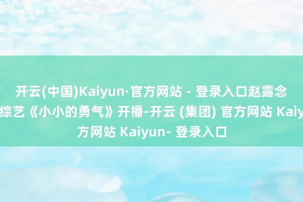 开云(中国)Kaiyun·官方网站 - 登录入口赵露念念的个东谈主综艺《小小的勇气》开播-开云 (集团) 官方网站 Kaiyun- 登录入口