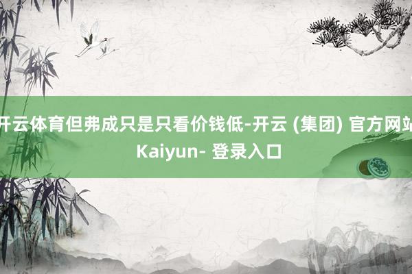 开云体育但弗成只是只看价钱低-开云 (集团) 官方网站 Kaiyun- 登录入口