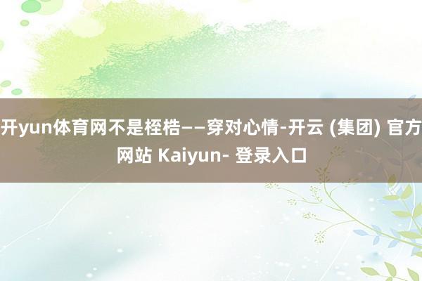 开yun体育网不是桎梏——穿对心情-开云 (集团) 官方网站 Kaiyun- 登录入口